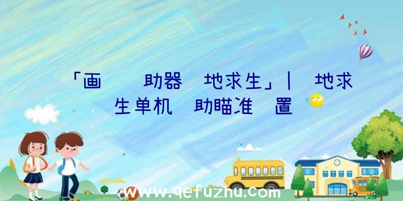 「画质辅助器绝地求生」|绝地求生单机辅助瞄准设置